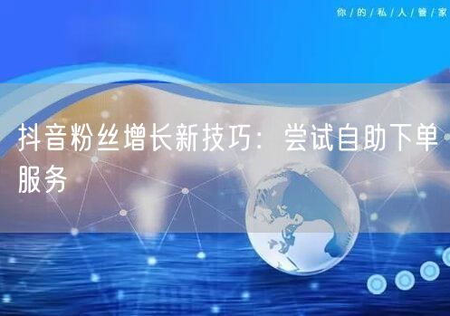 抖音粉丝增长新技巧：尝试自助下单服务