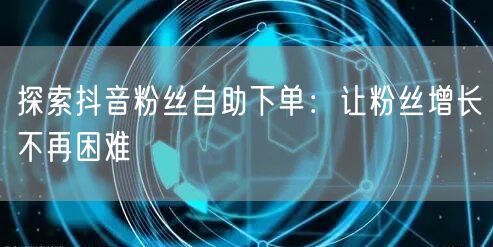 探索抖音粉丝自助下单：让粉丝增长不再困难